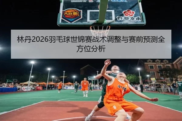 林丹2026羽毛球世锦赛战术调整与赛前预测全方位分析
